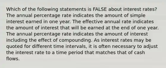 Which of the following statements is FALSE about interest​ rates? The annual percentage rate indicates the amount of simple interest earned in one year. The effective annual rate indicates the amount of interest that will be earned at the end of one year. The annual percentage rate indicates the amount of interest including the effect of compounding. As interest rates may be quoted for different time​ intervals, it is often necessary to adjust the interest rate to a time period that matches that of cash flows.