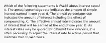 Which of the following statements is FALSE about interest rates? A. The annual percentage rate indicates the amount of simple interest earned in one year. B. The annual percentage rate indicates the amount of interest including the effect of compounding. C. The effective annual rate indicates the amount of interest that will be earned at the end of one year. D. As interest rates may be quoted for different time intervals, it is often necessary to adjust the interest rate to a time period that matches that of cash flows.