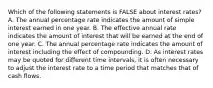 Which of the following statements is FALSE about interest​ rates? A. The annual percentage rate indicates the amount of simple interest earned in one year. B. The effective annual rate indicates the amount of interest that will be earned at the end of one year. C. The annual percentage rate indicates the amount of interest including the effect of compounding. D. As interest rates may be quoted for different time​ intervals, it is often necessary to adjust the interest rate to a time period that matches that of cash flows.