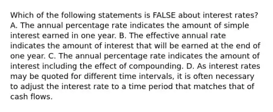 Which of the following statements is FALSE about interest​ rates? A. The annual percentage rate indicates the amount of simple interest earned in one year. B. The effective annual rate indicates the amount of interest that will be earned at the end of one year. C. The annual percentage rate indicates the amount of interest including the effect of compounding. D. As interest rates may be quoted for different time​ intervals, it is often necessary to adjust the interest rate to a time period that matches that of cash flows.