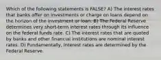 Which of the following statements is FALSE? A) The interest rates that banks offer on investments or charge on loans depend on the horizon of the investment or loan. B) The Federal Reserve determines very short-term interest rates through its influence on the federal funds rate. C) The interest rates that are quoted by banks and other financial institutions are nominal interest rates. D) Fundamentally, interest rates are determined by the Federal Reserve.