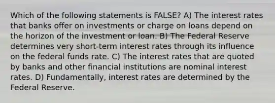 Which of the following statements is FALSE? A) The interest rates that banks offer on investments or charge on loans depend on the horizon of the investment or loan. B) The Federal Reserve determines very short-term interest rates through its influence on the federal funds rate. C) The interest rates that are quoted by banks and other financial institutions are nominal interest rates. D) Fundamentally, interest rates are determined by the Federal Reserve.