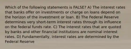 Which of the following statements is FALSE? A) The interest rates that banks offer on investments or charge on loans depend on the horizon of the investment or loan. B) The Federal Reserve determines very short-term interest rates through its influence on the federal funds rate. C) The interest rates that are quoted by banks and other financial institutions are nominal interest rates. D) Fundamentally, interest rates are determined by the Federal Reserve