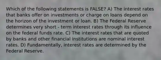 Which of the following statements is FALSE? A) The interest rates that banks offer on investments or charge on loans depend on the horizon of the investment or loan. B) The Federal Reserve determines very short - term interest rates through its influence on the federal funds rate. C) The interest rates that are quoted by banks and other financial institutions are nominal interest rates. D) Fundamentally, interest rates are determined by the Federal Reserve.