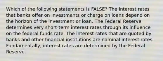 Which of the following statements is FALSE? The interest rates that banks offer on investments or charge on loans depend on the horizon of the investment or loan. The Federal Reserve determines very short-term interest rates through its influence on the federal funds rate. The interest rates that are quoted by banks and other financial institutions are nominal interest rates. Fundamentally, interest rates are determined by the Federal Reserve.