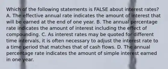 Which of the following statements is FALSE about interest​ rates? A. The effective annual rate indicates the amount of interest that will be earned at the end of one year. B. The annual percentage rate indicates the amount of interest including the effect of compounding. C. As interest rates may be quoted for different time​ intervals, it is often necessary to adjust the interest rate to a time period that matches that of cash flows. D. The annual percentage rate indicates the amount of simple interest earned in one year.