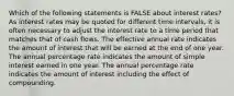 Which of the following statements is FALSE about interest rates? As interest rates may be quoted for different time intervals, it is often necessary to adjust the interest rate to a time period that matches that of cash flows. The effective annual rate indicates the amount of interest that will be earned at the end of one year. The annual percentage rate indicates the amount of simple interest earned in one year. The annual percentage rate indicates the amount of interest including the effect of compounding.