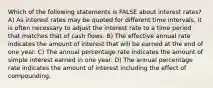 Which of the following statements is FALSE about interest rates? A) As interest rates may be quoted for different time intervals, it is often necessary to adjust the interest rate to a time period that matches that of cash flows. B) The effective annual rate indicates the amount of interest that will be earned at the end of one year. C) The annual percentage rate indicates the amount of simple interest earned in one year. D) The annual percentage rate indicates the amount of interest including the effect of compounding.