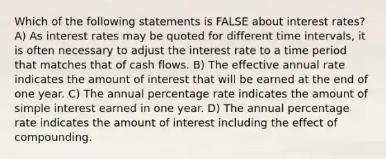 Which of the following statements is FALSE about interest rates? A) As interest rates may be quoted for different time intervals, it is often necessary to adjust the interest rate to a time period that matches that of cash flows. B) The effective annual rate indicates the amount of interest that will be earned at the end of one year. C) The annual percentage rate indicates the amount of simple interest earned in one year. D) The annual percentage rate indicates the amount of interest including the effect of compounding.