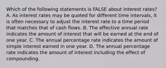 Which of the following statements is FALSE about interest rates? A. As interest rates may be quoted for different time intervals, it is often necessary to adjust the interest rate to a time period that matches that of cash flows. B. The effective annual rate indicates the amount of interest that will be earned at the end of one year. C. The annual percentage rate indicates the amount of simple interest earned in one year. D. The annual percentage rate indicates the amount of interest including the effect of compounding.