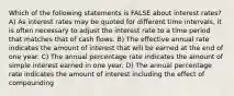 Which of the following statements is FALSE about interest rates? A) As interest rates may be quoted for different time intervals, it is often necessary to adjust the interest rate to a time period that matches that of cash flows. B) The effective annual rate indicates the amount of interest that will be earned at the end of one year. C) The annual percentage rate indicates the amount of simple interest earned in one year. D) The annual percentage rate indicates the amount of interest including the effect of compounding