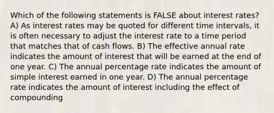 Which of the following statements is FALSE about interest rates? A) As interest rates may be quoted for different time intervals, it is often necessary to adjust the interest rate to a time period that matches that of cash flows. B) The effective annual rate indicates the amount of interest that will be earned at the end of one year. C) The annual percentage rate indicates the amount of simple interest earned in one year. D) The annual percentage rate indicates the amount of interest including the effect of compounding