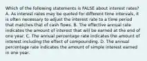 Which of the following statements is FALSE about interest​ rates? A. As interest rates may be quoted for different time​ intervals, it is often necessary to adjust the interest rate to a time period that matches that of cash flows. B. The effective annual rate indicates the amount of interest that will be earned at the end of one year. C. The annual percentage rate indicates the amount of interest including the effect of compounding. D. The annual percentage rate indicates the amount of simple interest earned in one year.