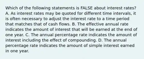 Which of the following statements is FALSE about interest​ rates? A. As interest rates may be quoted for different time​ intervals, it is often necessary to adjust the interest rate to a time period that matches that of cash flows. B. The effective annual rate indicates the amount of interest that will be earned at the end of one year. C. The annual percentage rate indicates the amount of interest including the effect of compounding. D. The annual percentage rate indicates the amount of simple interest earned in one year.