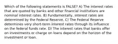 Which of the following statements is FALSE? A) The interest rates that are quoted by banks and other financial institutions are nominal interest rates. B) Fundamentally, interest rates are determined by the Federal Reserve. C) The Federal Reserve determines very short-term interest rates through its influence on the federal funds rate. D) The interest rates that banks offer on investments or charge on loans depend on the horizon of the investment or loan.