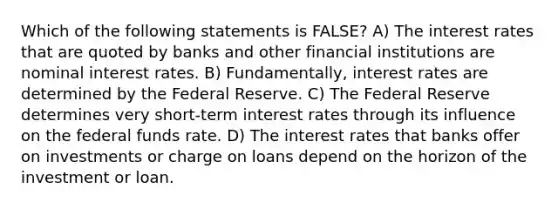 Which of the following statements is FALSE? A) The interest rates that are quoted by banks and other financial institutions are nominal interest rates. B) Fundamentally, interest rates are determined by the Federal Reserve. C) The Federal Reserve determines very short-term interest rates through its influence on the federal funds rate. D) The interest rates that banks offer on investments or charge on loans depend on the horizon of the investment or loan.