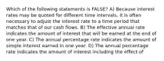 Which of the following statements is FALSE? A) Because interest rates may be quoted for different time intervals, it is often necessary to adjust the interest rate to a time period that matches that of our cash flows. B) The effective annual rate indicates the amount of interest that will be earned at the end of one year. C) The annual percentage rate indicates the amount of simple interest earned in one year. D) The annual percentage rate indicates the amount of interest including the effect of