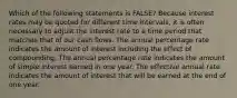 Which of the following statements is FALSE? Because interest rates may be quoted for different time intervals, it is often necessary to adjust the interest rate to a time period that matches that of our cash flows. The annual percentage rate indicates the amount of interest including the effect of compounding. The annual percentage rate indicates the amount of simple interest earned in one year. The effective annual rate indicates the amount of interest that will be earned at the end of one year.