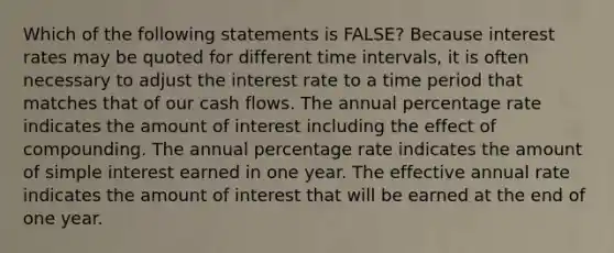 Which of the following statements is FALSE? Because interest rates may be quoted for different time intervals, it is often necessary to adjust the interest rate to a time period that matches that of our cash flows. The annual percentage rate indicates the amount of interest including the effect of compounding. The annual percentage rate indicates the amount of simple interest earned in one year. The effective annual rate indicates the amount of interest that will be earned at the end of one year.