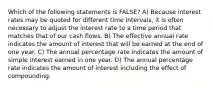 Which of the following statements is FALSE? A) Because interest rates may be quoted for different time intervals, it is often necessary to adjust the interest rate to a time period that matches that of our cash flows. B) The effective annual rate indicates the amount of interest that will be earned at the end of one year. C) The annual percentage rate indicates the amount of simple interest earned in one year. D) The annual percentage rate indicates the amount of interest including the effect of compounding.