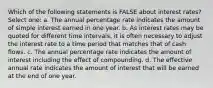 Which of the following statements is FALSE about interest rates? Select one: a. The annual percentage rate indicates the amount of simple interest earned in one year. b. As interest rates may be quoted for different time intervals, it is often necessary to adjust the interest rate to a time period that matches that of cash flows. c. The annual percentage rate indicates the amount of interest including the effect of compounding. d. The effective annual rate indicates the amount of interest that will be earned at the end of one year.