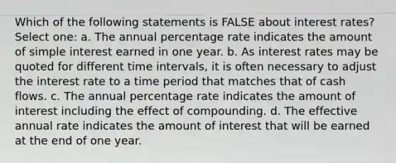 Which of the following statements is FALSE about interest rates? Select one: a. The annual percentage rate indicates the amount of <a href='https://www.questionai.com/knowledge/k33NHJ8P62-simple-interest' class='anchor-knowledge'>simple interest</a> earned in one year. b. As interest rates may be quoted for different <a href='https://www.questionai.com/knowledge/kistlM8mUs-time-interval' class='anchor-knowledge'>time interval</a>s, it is often necessary to adjust the interest rate to a time period that matches that of cash flows. c. The annual percentage rate indicates the amount of interest including the effect of compounding. d. The effective annual rate indicates the amount of interest that will be earned at the end of one year.