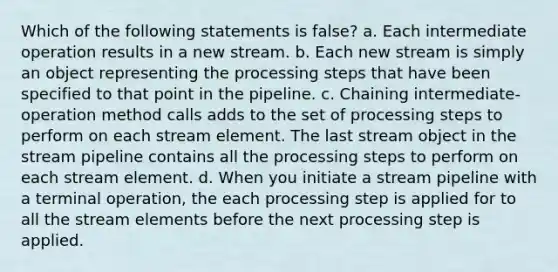 Which of the following statements is false? a. Each intermediate operation results in a new stream. b. Each new stream is simply an object representing the processing steps that have been specified to that point in the pipeline. c. Chaining intermediate-operation method calls adds to the set of processing steps to perform on each stream element. The last stream object in the stream pipeline contains all the processing steps to perform on each stream element. d. When you initiate a stream pipeline with a terminal operation, the each processing step is applied for to all the stream elements before the next processing step is applied.