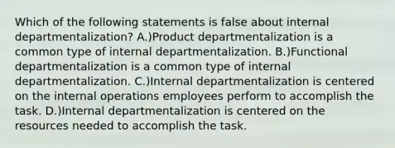 Which of the following statements is false about internal departmentalization? A.)Product departmentalization is a common type of internal departmentalization. B.)Functional departmentalization is a common type of internal departmentalization. C.)Internal departmentalization is centered on the internal operations employees perform to accomplish the task. D.)Internal departmentalization is centered on the resources needed to accomplish the task.