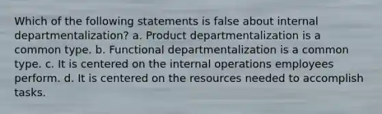 Which of the following statements is false about internal departmentalization? a. Product departmentalization is a common type. b. Functional departmentalization is a common type. c. It is centered on the internal operations employees perform. d. It is centered on the resources needed to accomplish tasks.