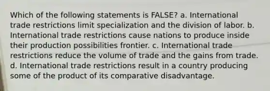 Which of the following statements is FALSE? a. International trade restrictions limit specialization and the division of labor. b. International trade restrictions cause nations to produce inside their production possibilities frontier. c. International trade restrictions reduce the volume of trade and the gains from trade. d. International trade restrictions result in a country producing some of the product of its comparative disadvantage.