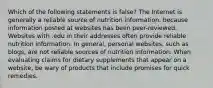 Which of the following statements is false? The Internet is generally a reliable source of nutrition information, because information posted at websites has been peer-reviewed. Websites with .edu in their addresses often provide reliable nutrition information. In general, personal websites, such as blogs, are not reliable sources of nutrition information. When evaluating claims for dietary supplements that appear on a website, be wary of products that include promises for quick remedies.