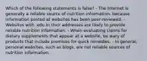 Which of the following statements is false? - The Internet is generally a reliable source of nutrition information, because information posted at websites has been peer-reviewed. - Websites with .edu in their addresses are likely to provide reliable nutrition information. - When evaluating claims for dietary supplements that appear at a website, be wary of products that include promises for quick remedies. - In general, personal websites, such as blogs, are not reliable sources of nutrition information.