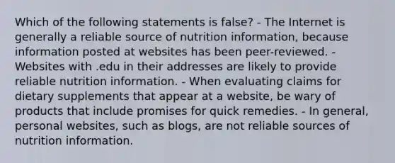 Which of the following statements is false? - The Internet is generally a reliable source of nutrition information, because information posted at websites has been peer-reviewed. - Websites with .edu in their addresses are likely to provide reliable nutrition information. - When evaluating claims for dietary supplements that appear at a website, be wary of products that include promises for quick remedies. - In general, personal websites, such as blogs, are not reliable sources of nutrition information.