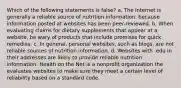 Which of the following statements is false? a. The Internet is generally a reliable source of nutrition information, because information posted at websites has been peer-reviewed. b. When evaluating claims for dietary supplements that appear at a website, be wary of products that include promises for quick remedies. c. In general, personal websites, such as blogs, are not reliable sources of nutrition information. d. Websites with .edu in their addresses are likely to provide reliable nutrition information. Health on the Net is a nonprofit organization the evaluates websites to make sure they meet a certain level of reliability based on a standard code.