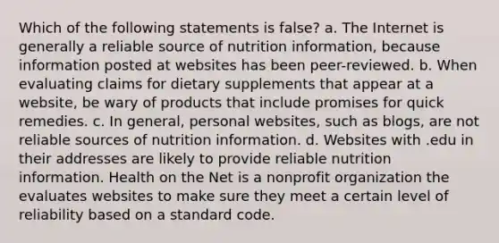 Which of the following statements is false? a. The Internet is generally a reliable source of nutrition information, because information posted at websites has been peer-reviewed. b. When evaluating claims for dietary supplements that appear at a website, be wary of products that include promises for quick remedies. c. In general, personal websites, such as blogs, are not reliable sources of nutrition information. d. Websites with .edu in their addresses are likely to provide reliable nutrition information. Health on the Net is a nonprofit organization the evaluates websites to make sure they meet a certain level of reliability based on a standard code.