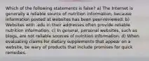 Which of the following statements is false? a) The Internet is generally a reliable source of nutrition information, because information posted at websites has been peer-reviewed. b) Websites with .edu in their addresses often provide reliable nutrition information. c) In general, personal websites, such as blogs, are not reliable sources of nutrition information. d) When evaluating claims for dietary supplements that appear on a website, be wary of products that include promises for quick remedies.