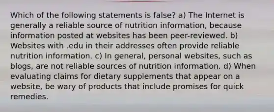 Which of the following statements is false? a) The Internet is generally a reliable source of nutrition information, because information posted at websites has been peer-reviewed. b) Websites with .edu in their addresses often provide reliable nutrition information. c) In general, personal websites, such as blogs, are not reliable sources of nutrition information. d) When evaluating claims for dietary supplements that appear on a website, be wary of products that include promises for quick remedies.