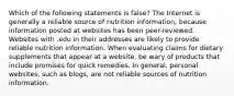 Which of the following statements is false? The Internet is generally a reliable source of nutrition information, because information posted at websites has been peer-reviewed. Websites with .edu in their addresses are likely to provide reliable nutrition information. When evaluating claims for dietary supplements that appear at a website, be wary of products that include promises for quick remedies. In general, personal websites, such as blogs, are not reliable sources of nutrition information.