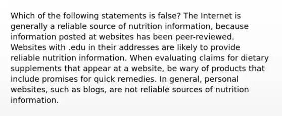 Which of the following statements is false? The Internet is generally a reliable source of nutrition information, because information posted at websites has been peer-reviewed. Websites with .edu in their addresses are likely to provide reliable nutrition information. When evaluating claims for dietary supplements that appear at a website, be wary of products that include promises for quick remedies. In general, personal websites, such as blogs, are not reliable sources of nutrition information.