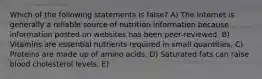 Which of the following statements is false? A) The Internet is generally a reliable source of nutrition information because information posted on websites has been peer-reviewed. B) Vitamins are essential nutrients required in small quantities. C) Proteins are made up of amino acids. D) Saturated fats can raise blood cholesterol levels. E)