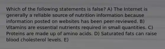 Which of the following statements is false? A) The Internet is generally a reliable source of nutrition information because information posted on websites has been peer-reviewed. B) Vitamins are essential nutrients required in small quantities. C) Proteins are made up of amino acids. D) Saturated fats can raise blood cholesterol levels. E)