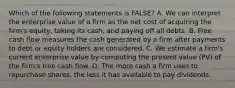 Which of the following statements is​ FALSE? A. We can interpret the enterprise value of a firm as the net cost of acquiring the​ firm's equity, taking its​ cash, and paying off all debts. B. Free cash flow measures the cash generated by a firm after payments to debt or equity holders are considered. C. We estimate a​ firm's current enterprise value by computing the present value​ (PV) of the​ firm's free cash flow. D. The more cash a firm uses to repurchase​ shares, the less it has available to pay dividends.