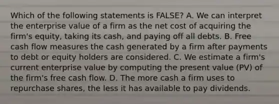 Which of the following statements is​ FALSE? A. We can interpret the enterprise value of a firm as the net cost of acquiring the​ firm's equity, taking its​ cash, and paying off all debts. B. Free cash flow measures the cash generated by a firm after payments to debt or equity holders are considered. C. We estimate a​ firm's current enterprise value by computing the present value​ (PV) of the​ firm's free cash flow. D. The more cash a firm uses to repurchase​ shares, the less it has available to pay dividends.