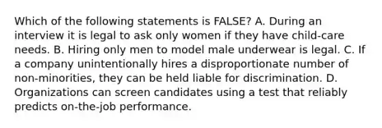 Which of the following statements is FALSE? A. During an interview it is legal to ask only women if they have child-care needs. B. Hiring only men to model male underwear is legal. C. If a company unintentionally hires a disproportionate number of non-minorities, they can be held liable for discrimination. D. Organizations can screen candidates using a test that reliably predicts on-the-job performance.