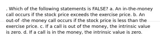 . Which of the following statements is FALSE? a. An in-the-money call occurs if the stock price exceeds the exercise price. b. An out-of -the money call occurs if the stock price is less than the exercise price. c. If a call is out of the money, the intrinsic value is zero. d. If a call is in the money, the intrinsic value is zero.