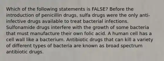 Which of the following statements is FALSE? Before the introduction of penicillin drugs, sulfa drugs were the only anti-infective drugs available to treat bacterial infections. Sulfonamide drugs interfere with the growth of some bacteria that must manufacture their own folic acid. A human cell has a cell wall like a bacterium. Antibiotic drugs that can kill a variety of different types of bacteria are known as broad spectrum antibiotic drugs.