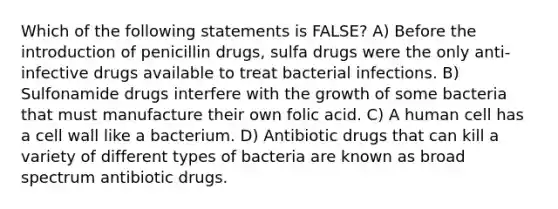 Which of the following statements is FALSE? A) Before the introduction of penicillin drugs, sulfa drugs were the only anti-infective drugs available to treat bacterial infections. B) Sulfonamide drugs interfere with the growth of some bacteria that must manufacture their own folic acid. C) A human cell has a cell wall like a bacterium. D) Antibiotic drugs that can kill a variety of different types of bacteria are known as broad spectrum antibiotic drugs.