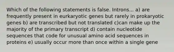 Which of the following statements is false. Introns... a) are frequently present in eurkaryotic genes but rarely in prokaryotic genes b) are transcribed but not translated c)can make up the majority of the primary transcript d) contain nucleotide sequences that code for unusual amino acid sequences in proteins e) usually occur <a href='https://www.questionai.com/knowledge/keWHlEPx42-more-than' class='anchor-knowledge'>more than</a> once within a single gene