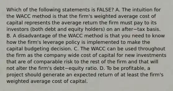 Which of the following statements is​ FALSE? A. The intuition for the WACC method is that the​ firm's weighted average cost of capital represents the average return the firm must pay to its investors​ (both debt and equity​ holders) on an after−tax basis. B. A disadvantage of the WACC method is that you need to know how the​ firm's leverage policy is implemented to make the capital budgeting decision. C. The WACC can be used throughout the firm as the company wide cost of capital for new investments that are of comparable risk to the rest of the firm and that will not alter the​ firm's debt−equity ratio. D. To be​ profitable, a project should generate an expected return of at least the​ firm's weighted average cost of capital.