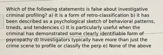 Which of the following statements is false about investigative criminal profiling? a) It is a form of retro-classification b) it has been described as a psychological sketch of behavioral patterns, trneds, and tendencies c) It is particularly useful when the criminal has demonstrated some clearly identifiable form of psycopathy d) Investigators typically have more than just the crime scene to profile or classify the perp e) None of the above